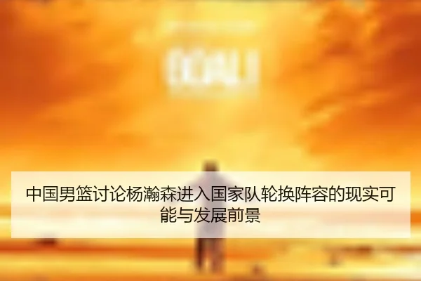 中国男篮讨论杨瀚森进入国家队轮换阵容的现实可能与发展前景