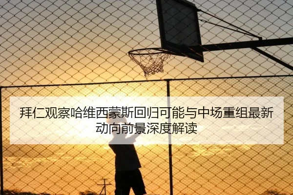 拜仁观察哈维西蒙斯回归可能与中场重组最新动向前景深度解读