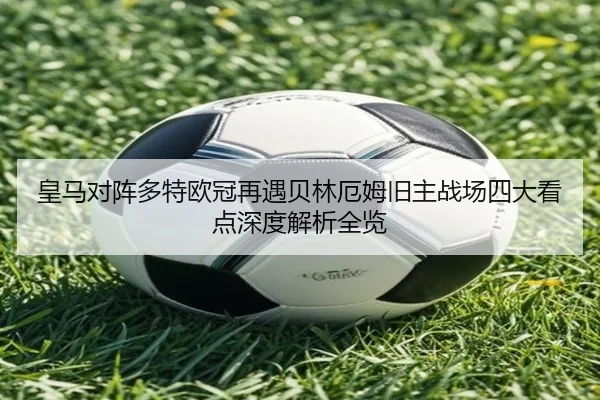 皇马对阵多特欧冠再遇贝林厄姆旧主战场四大看点深度解析全览