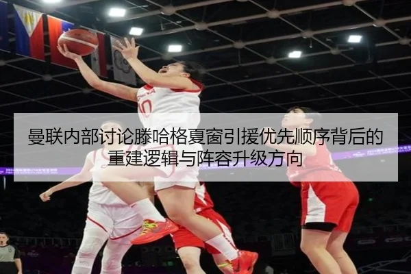 曼联内部讨论滕哈格夏窗引援优先顺序背后的重建逻辑与阵容升级方向
