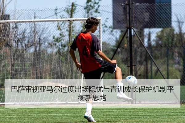 巴萨审视亚马尔过度出场隐忧与青训成长保护机制平衡新思路