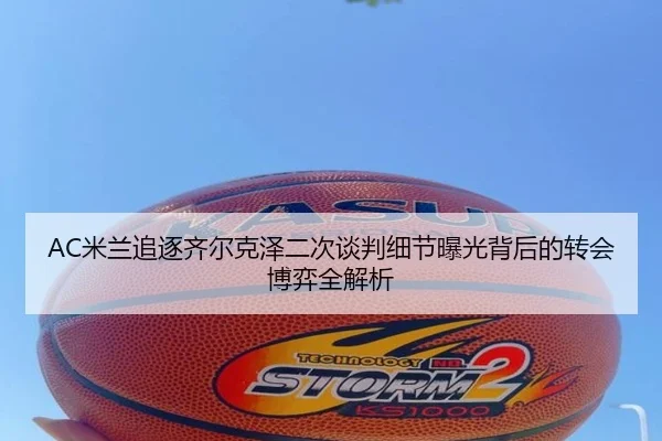AC米兰追逐齐尔克泽二次谈判细节曝光背后的转会博弈全解析